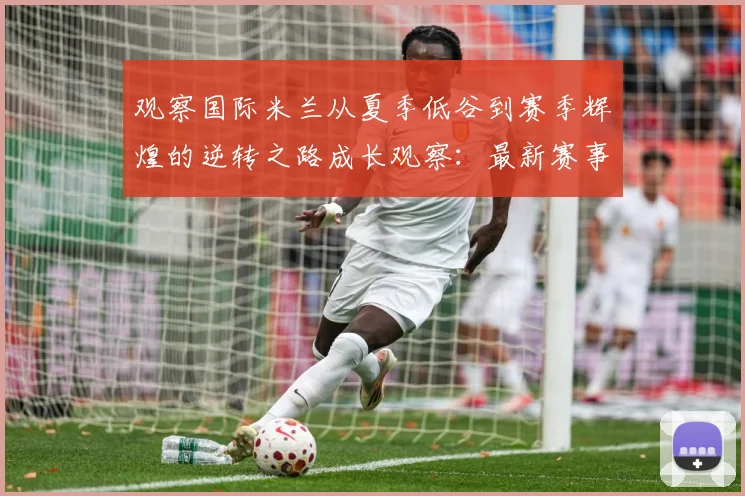 观察国际米兰从夏季低谷到赛季辉煌的逆转之路成长观察：最新赛事动态与深度分析