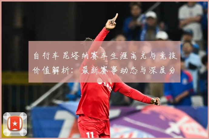 自行车昆塔纳赛车生涯高光与竞技价值解析：最新赛事动态与深度分析