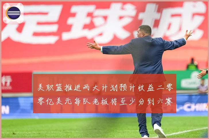 美职篮推进两大计划预计收益二零零亿美元每队老板将至少分到六赛场复盘：最新赛事动态与深度分析