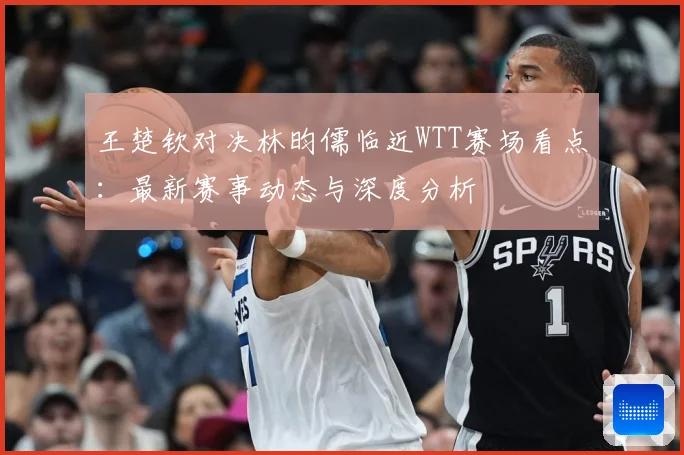 王楚钦对决林昀儒临近WTT赛场看点：最新赛事动态与深度分析