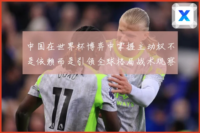 中国在世界杯博弈中掌握主动权不是依赖而是引领全球格局战术观察：最新赛事动态与深度分析