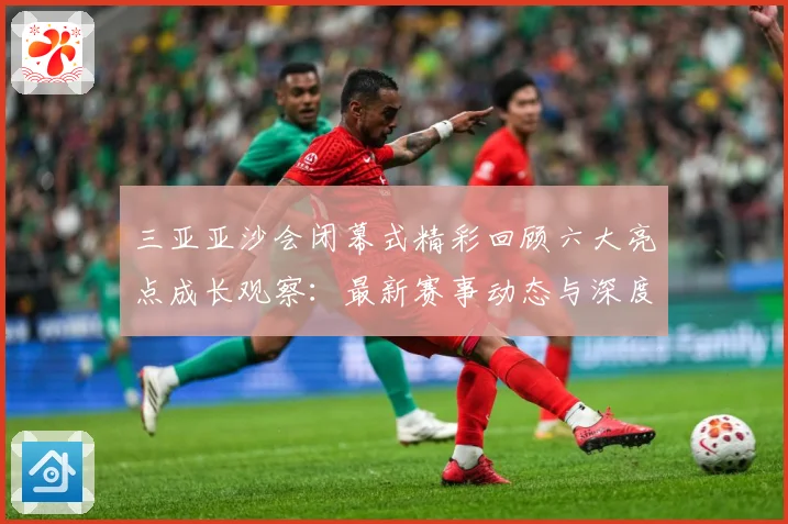 三亚亚沙会闭幕式精彩回顾六大亮点成长观察：最新赛事动态与深度分析