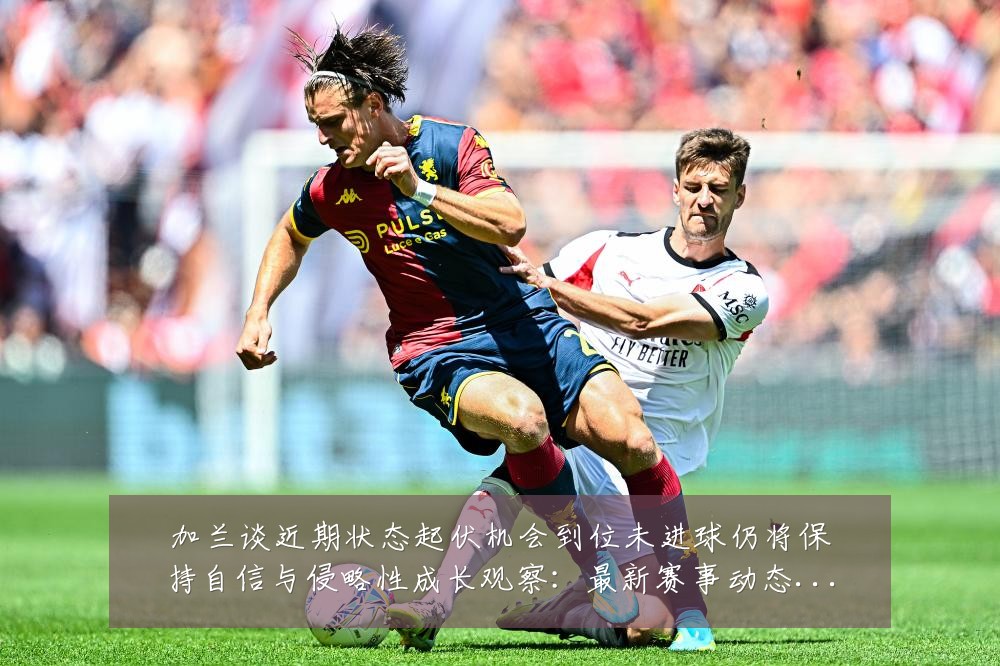 加兰谈近期状态起伏机会到位未进球仍将保持自信与侵略性成长观察:最新赛事动态与深度分析