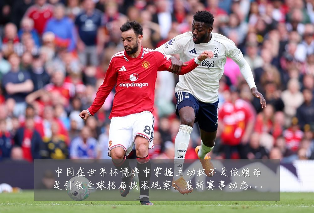 中国在世界杯博弈中掌握主动权不是依赖而是引领全球格局战术观察：最新赛事动态与深度分析